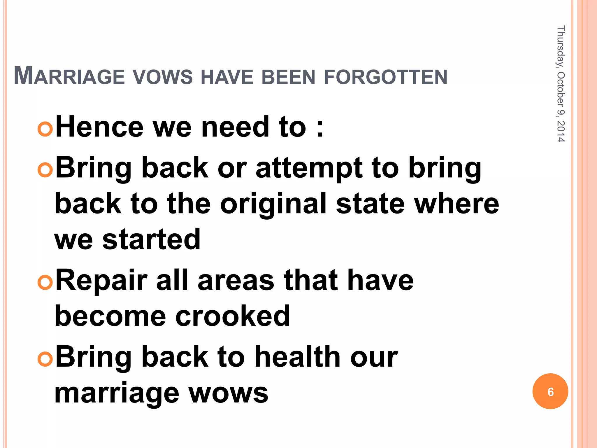MARRIAGE VOWS HAVE BEEN FORGOTTEN
Hence we need to :
Bring back or attempt to bring
back to the original state where
we started
Repair all areas that have
become crooked
Bring back to health our
marriage wows
Thursday,October9,2014
6
 