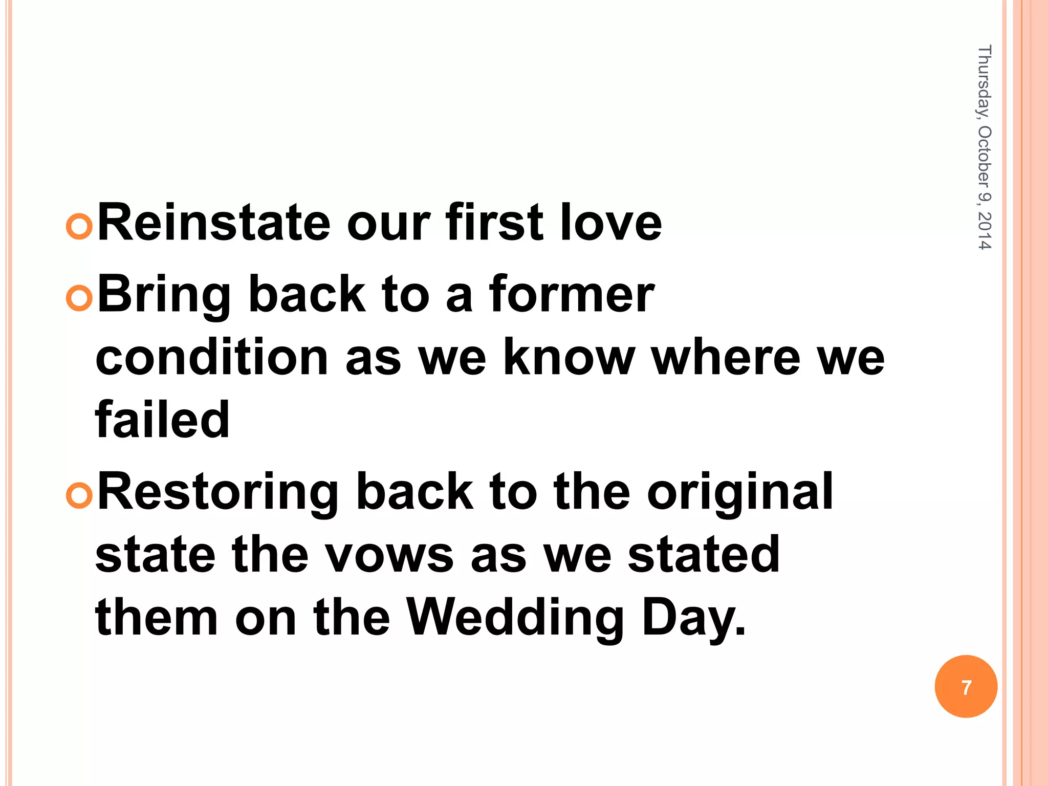 Reinstate our first love
Bring back to a former
condition as we know where we
failed
Restoring back to the original
state the vows as we stated
them on the Wedding Day.
Thursday,October9,2014
7
 