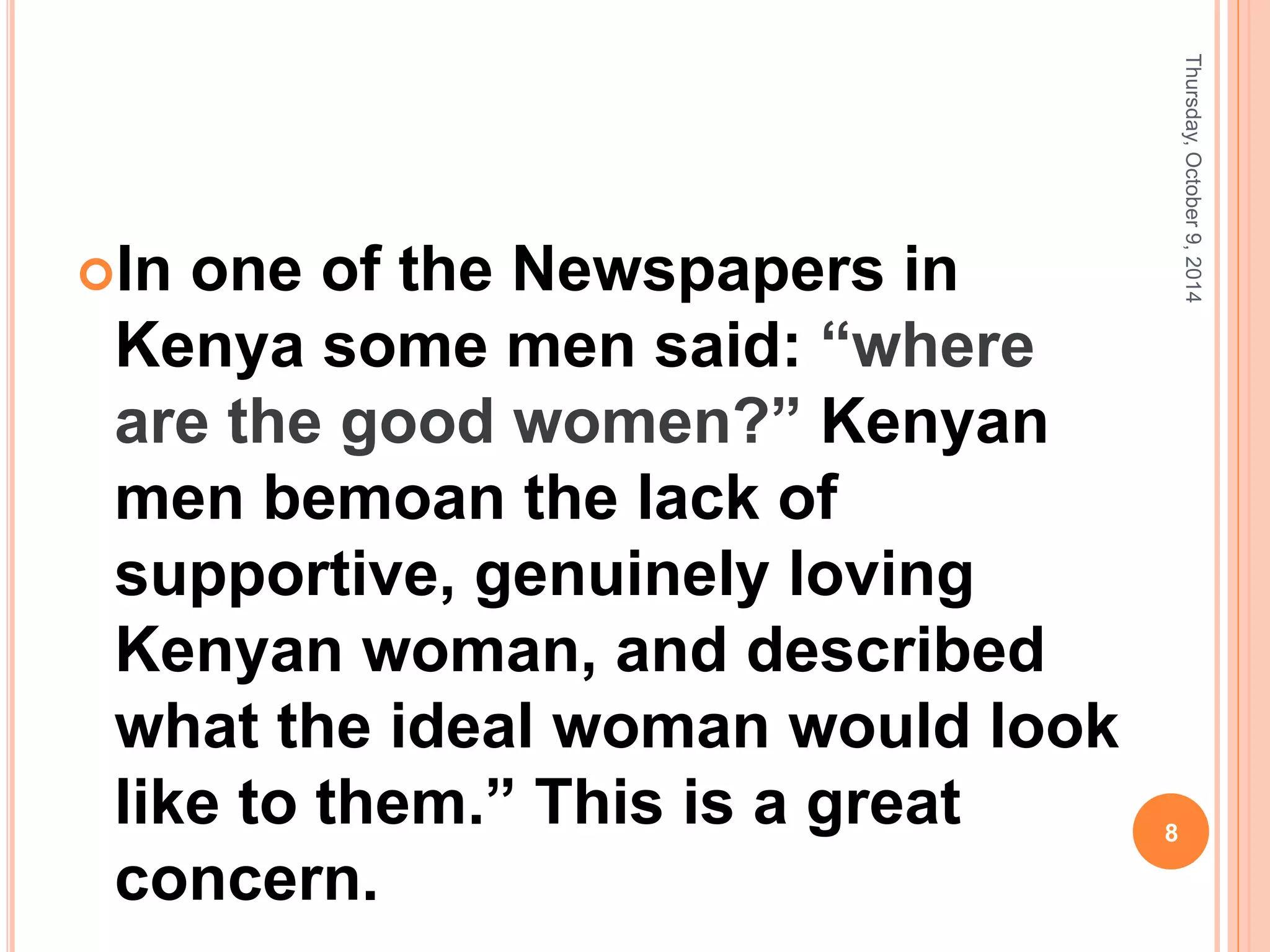 In one of the Newspapers in
Kenya some men said: “where
are the good women?” Kenyan
men bemoan the lack of
supportive, genuinely loving
Kenyan woman, and described
what the ideal woman would look
like to them.” This is a great
concern.
Thursday,October9,2014
8
 