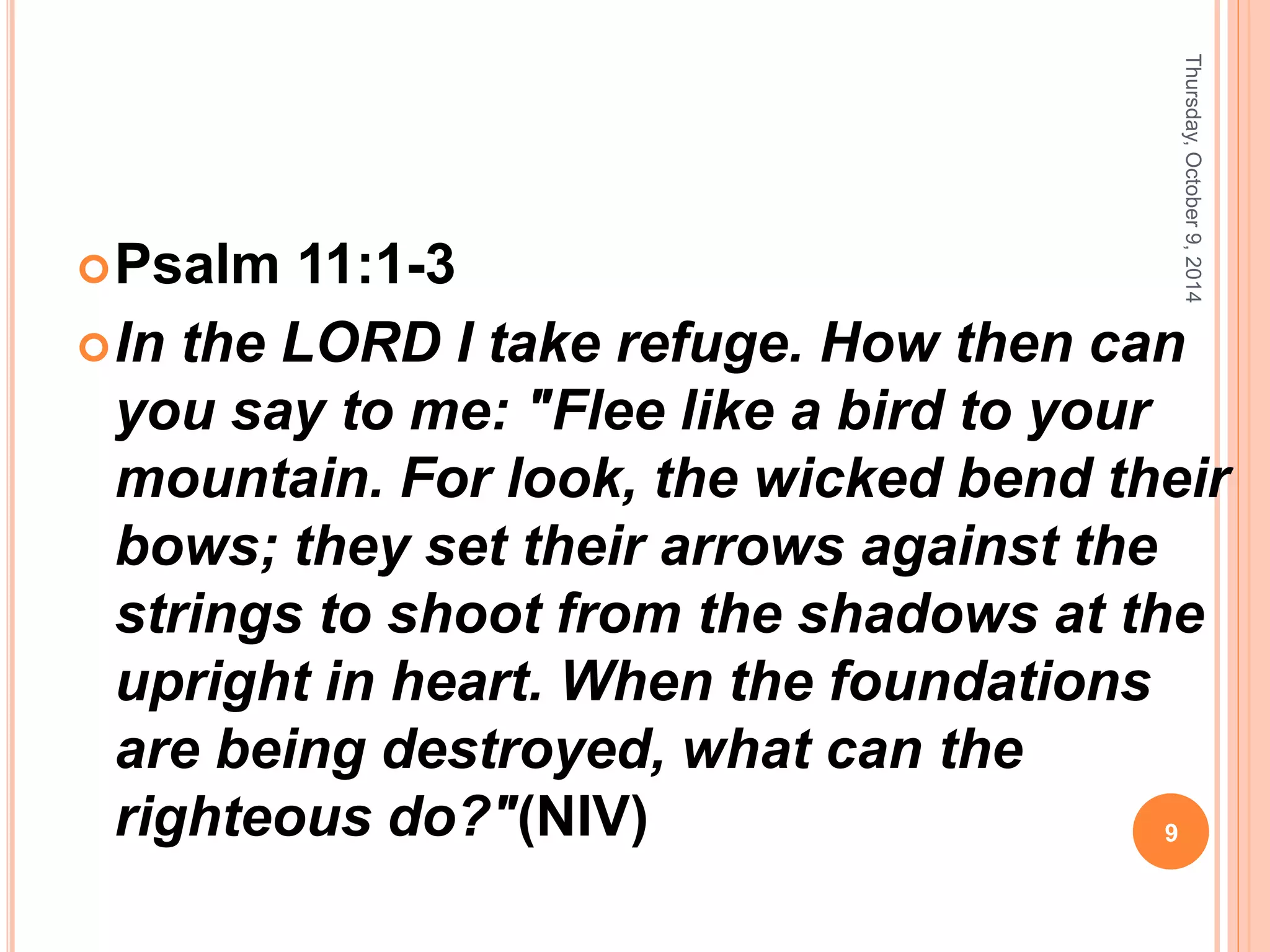 Psalm 11:1-3
In the LORD I take refuge. How then can
you say to me: "Flee like a bird to your
mountain. For look, the wicked bend their
bows; they set their arrows against the
strings to shoot from the shadows at the
upright in heart. When the foundations
are being destroyed, what can the
righteous do?"(NIV)
Thursday,October9,2014
9
 