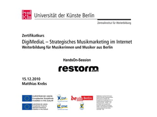 Zertifikatkurs
DigiMediaL – Strategisches Musikmarketing im Internet
Weiterbildung für Musikerinnen und Musiker aus Berlin


                        HandsOn-Session



15.12.2010
Matthias Krebs
 