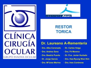 - Dra. Alba Coronado
- Dra. Andrea Sanz
- Dra. Beatriz Puerto
- Dr. Jorge García
- Dra. MªJose Merino
- Dr. Carlos Veiga
- Dra. Fé Moreno
- Dr. Fco. Javier Hurtado
- Dra. Hae-Ryung Won Kim
- Dra. Ines Contreras
Dr. Laureano A-Rementería
RESTOR
TORICA
 