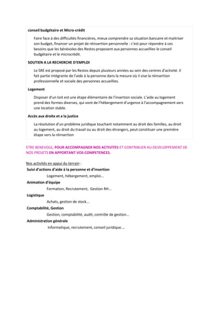 conseil budgétaire et Micro-crédit
Faire face à des difficultés financières, mieux comprendre sa situation bancaire et maitriser
son budget, financer un projet de réinsertion personnelle : c’est pour répondre à ces
besoins que les bénévoles des Restos proposent aux personnes accueillies le conseil
budgétaire et le microcrédit.
SOUTIEN A LA RECHERCHE D'EMPLOI
Le SRE est proposé par les Restos depuis plusieurs années au sein des centres d’activité. Il
fait partie intégrante de l’aide à la personne dans la mesure où il vise la réinsertion
professionnelle et sociale des personnes accueillies.
Logement
Disposer d’un toit est une étape élémentaire de l’insertion sociale. L’aide au logement
prend des formes diverses, qui vont de l’hébergement d’urgence à l’accompagnement vers
une location stable.
Accès aux droitx et a la justice
La résolution d’un problème juridique touchant notamment au droit des familles, au droit
au logement, au droit du travail ou au droit des étrangers, peut constituer une première
étape vers la réinsertion
ETRE BENEVOLE, POUR ACCOMPAGNER NOS ACTIVITES ET CONTRIBUER AU DEVELOPPEMENT DE
NOS PROJETS EN APPORTANT VOS COMPETENCES.
Nos activités en appui du terrain :
Suivi d’actions d’aide à la personne et d’insertion
Logement, hébergement, emploi...
Animation d’équipe
Formation, Recrutement, Gestion RH...
Logistique
Achats, gestion de stock...
Comptabilité, Gestion
Gestion, comptabilité, audit, contrôle de gestion...
Administration générale
Informatique, recrutement, conseil juridique....
 