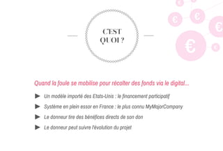 C’EST
QUOI ?
Quand la foule se mobilise pour récolter des fonds via le digital...
€
€
€
€
€
€
€
Un modèle importé des Etats-Unis : le financement participatif
Système en plein essor en France : le plus connu MyMajorCompany
Le donneur tire des bénéfices directs de son don
Le donneur peut suivre l'évolution du projet
 