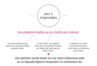 DEUX
PARTI-PRIS
Une page Facebook est par
essence une page faite d’entités
physiques réelles.
Une plateforme digitale qui ne s’arrête pas à internet
Le digital est un support
de communication froid,
il faut ramener une dimension
plus humaine.
Une opération sociale basée sur une action chaleureuse axée
sur un dispositif digital et transposée à un évènement réel.
Le 100% digital : peu adaptée à
notre cible qui rassemble d'avantage
des "digital naïfs" plutôt que des
"digital natives"
 
