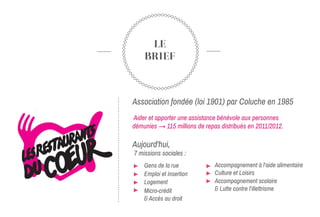 LE
BRIEF
Association fondée (loi 1901) par Coluche en 1985
Aider et apporter une assistance bénévole aux personnes
démunies → 115 millions de repas distribués en 2011/2012.
Aujourd'hui,
7 missions sociales :
Gens de la rue
➢Emploi et insertion
➢Logement
➢Micro-crédit
& Accès au droit
Accompagnement à l’aide alimentaire
➢Culture et Loisirs
➢Accompagnement scolaire
& Lutte contre l’illettrisme
 