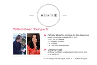 WEBSÉRIE
Partenariat avec Gonzague.Tv
En cas de refus de Gonzague, option n°2 : Maxime Musqua
Professeur à Dauphine qui réalise des défis chaque mois
auprès d'une large audience (18-35 ans)
‎117 727 fans sur Facebook
20 235 followers sur twitter
+ de 1000 défis
+ de 3 000 000 de visiteurs uniques
Exemple d'un défi
Jenifer qui vient faire la remplacante d'une intervenante dans
un fac parisienne
 
