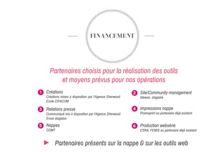 FINANCEMENT
Partenaires choisis pour la réalisation des outils
et moyens prévus pour nos opérations
Créations
Créations mises à disposition par l'Agence Sherwood
Ecole CIFACOM
1 Site/Community management
Idewan, stagiaire
2
Relations presse
Communiqué mis à disposition par l'Agence Sherwood
Envoi stagiaire
3 Impressions nappe
Promoprint ou partenaire déjà existant
4
Nappes
CGMT
5 Production websérie
ESRA, FEMIS ou partenaire déjà existant
6
Partenaires présents sur la nappe & sur les outils web
 