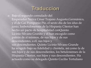    Bajo el segundo consulado del
    Emperador Nerva César Trajano Augusto,Germánico,
    y el de Gai Pomponio Pío, el sexto día de los idus de
    junio, losbetulonenses de la Hispania Citerior han
    hecho un pacto de hospitalidad conQuinto
    Licinio Silvano Granito y el han escogido como
    patrón de sí mismos, de sus hijos y de sus
    descendientes, a él, sus hijos y
    sus descendientes. Quinto Licinio Silvano Grande
    ha acogido bajo su fidelidad y clientela, así como la de
    sus hijos y de sus descendientes, los betulonenses de la
    Hispania Citerior, sus hijos y sus descendientes. Ha
    actuado como su delegado Quinto Cecilio Tertuliano
 