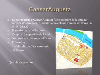    Caesaraugusta o Caesar Augusta fue el nombre de la ciudad
    romana de Zaragoza, fundada como colonia inmune de Roma en
    el año 14 a. C
   Formaba parte de Tarraco
   Ocupó una superficie de 4 hm²
   Se conservan bastantes edificios
   Entre ellas:
    -La Muralla de CaesarAugusta
    -El Teatro



Que ahora veremos
 