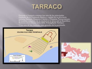 Durante el Imperio romano fue una de las principales
ciudades de la Península Ibérica y capital de la provincia
romana llamada Hispania Citerior o Hispania Tarraconensis.
El nombre completo de la ciudad en la época de la República
Romana era Colonia Iulia Urbs Triumphalis Tarraco.
Y fue una de las ciudades más grandes de la peninsula.
 