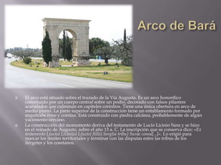    El arco está situado sobre el trazado de la Vía Augusta. Es un arco honorífico
    constituido por un cuerpo central sobre un podio, decorado con falsos pilastres
    acanalados que culminan en capiteles corintios. Tiene una única obertura en arco de
    medio punto. La parte superior de la construcción tiene un entablamento formado por
    arquitrabe friso y cornisa. Está construido con piedra calcárea, probablemente de algún
    yacimiento cercano.
   La construcción del monumento deriva del testamento de Lucio Licinio Sura y se hizo
    en el reinado de Augusto, sobre el año 13 a. C. La inscripción que se conserva dice: «Ex
    testamento L(ucio) Licini(o) L(ucio) f(ilii) Serg(ia tribu) Surae consa[...]». Lo erigió para
    marcar los límites territoriales y terminar con las disputas entre las tribus de los
    ilérgetes y los cosetanos.
 