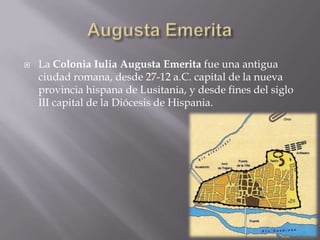    La Colonia Iulia Augusta Emerita fue una antigua
    ciudad romana, desde 27-12 a.C. capital de la nueva
    provincia hispana de Lusitania, y desde fines del siglo
    III capital de la Diócesis de Hispania.
 