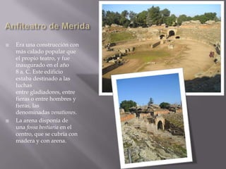    Era una construcción con
    más calado popular que
    el propio teatro, y fue
    inaugurado en el año
    8 a. C. Este edificio
    estaba destinado a las
    luchas
    entre gladiadores, entre
    fieras o entre hombres y
    fieras, las
    denominadas venationes.
   La arena disponía de
    una fossa bestiaria en el
    centro, que se cubría con
    madera y con arena.
 