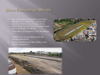    Su construcción fue iniciada a principios
    del siglo I d. C. (año 20 d.c.) durante la
    época de Tiberio y era el mayor de los
    edificios de espectáculos de la ciudad, junto
    con el Anfiteatro de Mérida.
   Tiene 400 m de longitud y 30 m de anchura

   Debido a eso se encontraba fuera del
    recinto amurallada
   Estaba concebido para dar cabida a unos
    30.000 espectadores
 
