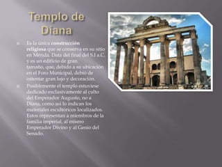    Es la única construcción
    religiosa que se conserva en su sitio
    en Mérida. Data del final del S.I a.C.
    y es un edificio de gran
    tamaño, que, debido a su ubicación
    en el Foro Municipal, debió de
    ostentar gran lujo y decoración.
   Posiblemente el templo estuviese
    dedicado exclusivamente al culto
    del Emperador Augusto, no a
    Diana, como asi lo indican los
    materiales escultóricos localizados.
    Estos representan a miembros de la
    familia imperial, al mismo
    Emperador Divino y al Genio del
    Senado.
 