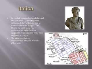    La ciudad romana fue fundada en el
    año 206-205 a.C., en un hábitat
    indígena de la Turdetania que se
    remonta al menos al siglo IVa.C.
    Dentro de su término hay
    yacimientos e indicios de su
    ocupación muy anterior, entre ellos
    argáricos y griegos.
   Nacieron en ella tres
    emperadores: Trajano, Adriano
    y Teodosio
 