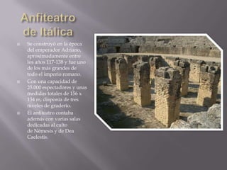    Se construyó en la época
    del emperador Adriano,
    aproximadamente entre
    los años 117-138 y fue uno
    de los más grandes de
    todo el imperio romano.
   Con una capacidad de
    25.000 espectadores y unas
    medidas totales de 156 x
    134 m, disponía de tres
    niveles de graderío.
   El anfiteatro contaba
    además con varias salas
    dedicadas al culto
    de Némesis y de Dea
    Caelestis.
 