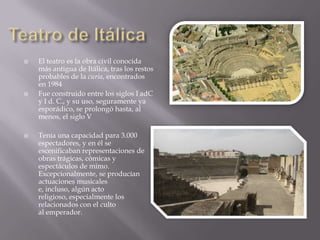    El teatro es la obra civil conocida
    más antigua de Itálica, tras los restos
    probables de la curia, encontrados
    en 1984
   Fue construido entre los siglos I adC
    y I d. C., y su uso, seguramente ya
    esporádico, se prolongó hasta, al
    menos, el siglo V

   Tenía una capacidad para 3.000
    espectadores, y en él se
    escenificaban representaciones de
    obras trágicas, cómicas y
    espectáculos de mimo.
    Excepcionalmente, se producían
    actuaciones musicales
    e, incluso, algún acto
    religioso, especialmente los
    relacionados con el culto
    al emperador.
 