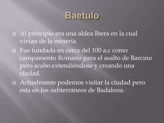    Al principio era una aldea Ibera en la cual
    vivían de la minería.
   Fue fundada en cerca del 100 a.c como
    campamento Romano para el asalto de Barcino
    pero acabo extendiéndose y creando una
    ciudad.
   Actualmente podemos visitar la ciudad pero
    esta en los subterráneos de Badalona.
 