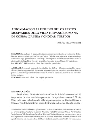 maquetas 10:Layout 1    5/5/11    10:33    Página 83




           APROXIMACIÓN AL ESTUDIO DE LOS RESTOS
           MUSIVARIOS DE LA VILLA HISPANORROMANA
           DE COBISA (CALERA Y CHOZAS, TOLEDO)

                                                                      Sergio de la Llave Muñoz




           RESUMEN: Se analizan 10 fragmentos de mosaico correspondientes al yacimiento de Co-
           bisa, en término municipal de Calera y Chozas (Toledo), que presentan una temática de-
           corativa de tipo geométrico de cronología Bajoimperial. Además se realiza un estudio
           etimológico de la palabra Cobisa y un análisis histórico-arqueológico del yacimiento.
           PALABRAS CLAVE: mosaico, villae, Bajo imperio, geométrico.

           ABSTRACT: Ten mosaic fragments from Cobisa site (Calera y Chozas municipality) are an-
           alyzed, presenting geometric decorative motives dating back to the roman Low Empire
           period. An ethimological study of the word “Cobisa” is also done, as well as the site’s his-
           torical analysis.
           KEY WORDS: mosaic, villae, Low empire, geometric.




           INTRODUCCIÓN
                En el Museo Provincial de Santa Cruz de Toledo1 se conservan 10
           fragmentos de opus tessellatum polícromo de aproximadamente 0,75 x 0,
           75 m cada uno, hallados en la villa hispanorromana de Cobisa (Calera y
           Chozas, Toledo) durante las obras del trazado del sector 11 en la amplia-

           1
            Número de inventario 4999. Agradecemos a la Dirección General de Patrimonio Cultural
           de la Consejería de Cultura, Turismo y Artesanía y a la Dirección del Museo Provincial de
           Santa Cruz de Toledo; Alfonso Caballero Klint y a Cristina Manso que hayan puesto a nues-
           tra disposición los restos musivarios para su estudio. Asimismo, hacemos extensivo este
           agradecimiento a la conservadora del Museo de Santa Cruz, Susana Cortés por su atención.
 