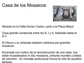 Casa de los Mosaicos         Situada en la Calle Doctor Castro, junto a la Plaza Mayor   Casa grande construida entre los S. I y II, habitada hasta el S.V   El Oecus y su antesala estaban cubiertos por grandes mosaicos   Excavada con motivo de la reconstrucción de una casa, hoy están musealizados in situ mosaicos, pinturas murales y bases de columna.  Un montaje audiovisual recrea la vida de aquellos tiempos 