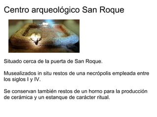 Centro arqueológico San Roque           Situado cerca de la puerta de San Roque.   Musealizados in situ restos de una necrópolis empleada entre los siglos I y IV.   Se conservan también restos de un horno para la producción de cerámica y un estanque de carácter ritual.   