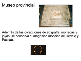 Museo provincial           Además de las colecciones de epigrafía, monedas y joyas, se conserva el magnífico mosaico de Dédalo y Pasifae.   
