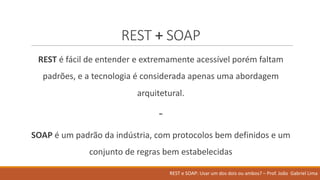 REST	+ SOAP
REST é fácil de	entender e	extremamente acessível porém faltam
padrões,	e	a	tecnologia é considerada apenas uma abordagem
arquitetural.
-
SOAP é um	padrão da	indústria,	com	protocolos bem definidos e	um	
conjunto de	regras bem estabelecidas
REST	e	SOAP:	Usar um	dos	dois ou ambos?	– Prof.	João Gabriel	Lima
 