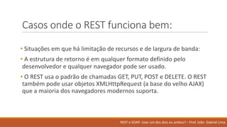 Casos onde o	REST	funciona bem:
• Situações em que	há limitação de	recursos e	de	largura de	banda:	
• A	estrutura de	retorno é em qualquer formato definido pelo
desenvolvedor e	qualquer navegador pode ser usado.	
• O	REST	usa o	padrão de	chamadas GET,	PUT,	POST	e	DELETE.	O	REST	
também pode usar objetos XMLHttpRequest (a	base	do	velho AJAX)	
que	a	maioria dos	navegadores modernos suporta.
REST	e	SOAP:	Usar um	dos	dois ou ambos?	– Prof.	João Gabriel	Lima
 
