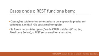 Casos onde o	REST	funciona bem:
• Operações totalmente sem-estado:	se	uma operação precisa ser
continuada,	o	REST	não será a	melhor opção.	
• Se	forem necessárias operações de	CRUD	stateless	(Criar,	Ler,	
Atualizar e	Excluir),	o	REST	seria a	melhor alternativa.
REST	e	SOAP:	Usar um	dos	dois ou ambos?	– Prof.	João Gabriel	Lima
 