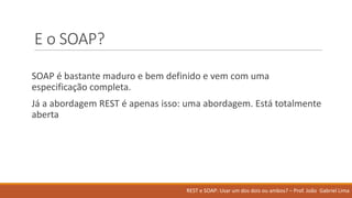 E	o	SOAP?
SOAP	é bastante maduro e	bem definido e	vem com	uma
especificação completa.	
Já a	abordagem REST	é apenas isso:	uma abordagem.	Está totalmente
aberta
REST	e	SOAP:	Usar um	dos	dois ou ambos?	– Prof.	João Gabriel	Lima
 