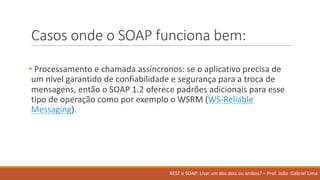 Casos onde o	SOAP	funciona bem:
• Processamento e	chamada assíncronos:	se	o	aplicativo precisa de	
um	nível garantido de	confiabilidade e	segurança para	a	troca de	
mensagens,	então o	SOAP	1.2	oferece padrões adicionais para	esse
tipo de	operação como por exemplo o	WSRM	(WS-Reliable	
Messaging).
REST	e	SOAP:	Usar um	dos	dois ou ambos?	– Prof.	João Gabriel	Lima
 
