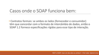 Casos onde o	SOAP	funciona bem:
• Contratos formais:	se	ambos	os lados (fornecedor e	consumidor)	
têm que	concordar com	o	formato de	intercâmbio de	dados,	então o	
SOAP	1.2	fornece especificações rígidas para	esse tipo de	interação.
REST	e	SOAP:	Usar um	dos	dois ou ambos?	– Prof.	João Gabriel	Lima
 