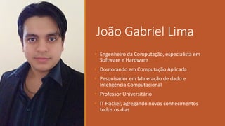 João Gabriel	Lima
• Engenheiro da	Computação,	especialista em
Software	e	Hardware
• Doutorando em Computação Aplicada
• Pesquisador em Mineração de	dado	e	
Inteligência Computacional
• Professor	Universitário
• IT	Hacker,	agregando novos conhecimentos
todos os dias
 
