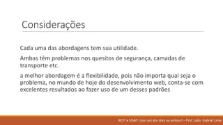 Considerações
Cada uma das	abordagens tem	sua utilidade.
Ambas têm problemas nos quesitos de	segurança,	camadas de	
transporte etc.
a	melhor abordagem é a	flexibilidade,	pois não importa qual seja o	
problema,	no	mundo de	hoje do	desenvolvimento web,	conta-se	com	
excelentes resultados ao fazer uso de	um	desses padrões
REST	e	SOAP:	Usar um	dos	dois ou ambos?	– Prof.	João Gabriel	Lima
 