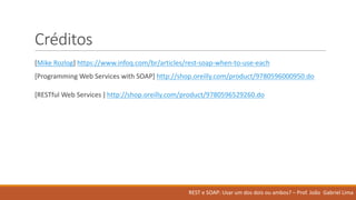 Créditos
[Mike	Rozlog]	https://www.infoq.com/br/articles/rest-soap-when-to-use-each
[Programming	Web	Services	with	SOAP]	http://shop.oreilly.com/product/9780596000950.do
[RESTful	Web	Services	]	http://shop.oreilly.com/product/9780596529260.do
REST	e	SOAP:	Usar um	dos	dois ou ambos?	– Prof.	João Gabriel	Lima
 