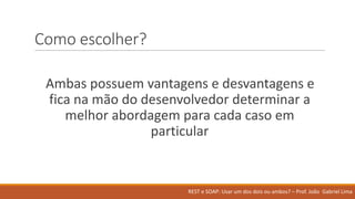 Como	escolher?
Ambas possuem vantagens e	desvantagens e	
fica na mão do	desenvolvedor determinar a	
melhor abordagem para	cada caso em
particular
REST	e	SOAP:	Usar um	dos	dois ou ambos?	– Prof.	João Gabriel	Lima
 