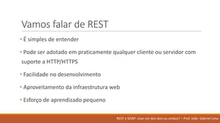 Vamos falar de	REST
• É simples	de	entender
• Pode ser adotado em praticamente qualquer cliente ou servidor com	
suporte a	HTTP/HTTPS
• Facilidade no	desenvolvimento
• Aproveitamento da	infraestrutura web
• Esforço de	aprendizado pequeno
REST	e	SOAP:	Usar um	dos	dois ou ambos?	– Prof.	João Gabriel	Lima
 