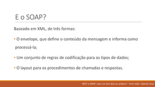 E	o	SOAP?
Baseado em XML,	de	três formas:	
• O	envelope,	que	define	o	conteúdo da	mensagem e	informa como
processá-la;	
• Um	conjunto de	regras de	codificação para	os tipos de	dados;	
• O	layout	para	os procedimentos de	chamadas e	respostas.
REST	e	SOAP:	Usar um	dos	dois ou ambos?	– Prof.	João Gabriel	Lima
 