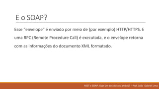 E	o	SOAP?
Esse "envelope"	é enviado por meio de	(por exemplo)	HTTP/HTTPS.	E	
uma RPC	(Remote	Procedure	Call)	é executada,	e	o	envelope	retorna
com	as	informações do	documento XML	formatado.
REST	e	SOAP:	Usar um	dos	dois ou ambos?	– Prof.	João Gabriel	Lima
 