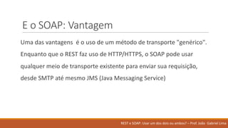 E	o	SOAP:	Vantagem
Uma	das	vantagens é o	uso de	um	método de	transporte "genérico".	
Enquanto que	o	REST	faz uso de	HTTP/HTTPS,	o	SOAP	pode usar
qualquer meio de	transporte existente para	enviar sua requisição,	
desde SMTP	até mesmo JMS	(Java	Messaging	Service)
REST	e	SOAP:	Usar um	dos	dois ou ambos?	– Prof.	João Gabriel	Lima
 