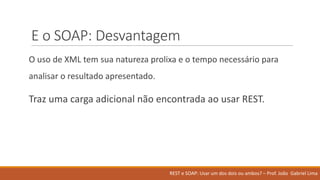 E	o	SOAP:	Desvantagem
O uso de	XML	tem	sua natureza prolixa e	o	tempo	necessário para	
analisar o	resultado apresentado.
Traz uma carga adicional não encontrada ao usar REST.
REST	e	SOAP:	Usar um	dos	dois ou ambos?	– Prof.	João Gabriel	Lima
 