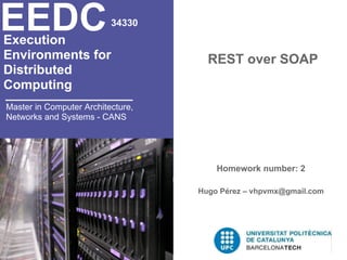 EEDC
Execution
                          34330


Environments for                     REST over SOAP
Distributed
Computing
Master in Computer Architecture,
Networks and Systems - CANS




                                       Homework number: 2

                                   Hugo Pérez – vhpvmx@gmail.com
 