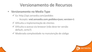 Versionamento de Recursos
     • Versionamento no Media Type
         Ex: http://api.sensedia.com/pedidos
           – Accepts: vnd.sensedia.com.pedidos+json; version=1

         Dificulta a implementação de clientes
         Dificulta o acesso via browser (não deve ter versão
          default, certo?)
         Moderada complexidade na manutenção de código




41                                                               © Copyright | www.sensedia.com
 