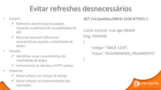 Evitar refreshes desnecessários
•    Cenário                                          GET /v1/pedidos/ABCD-1234 HTTP/1.1
       Refreshes desnecessários podem
          impactar o potencial de escalabilidade da
          API                                         Cache-Control: max-age=86400
       Recursos possuem diferences                   Etag: 69fafe9b
          características quanto a volatilidade de    {
          dados
                                                          “codigo”:”ABCD-1234”,
•    Solução
                                                          ”status”:”AGUARDANDO_PAGAMENTO”
       Identificar essas características de
          volatilidade de dados                       }
       Instrumentar os clientes e HTTP caches
•    Impactos
       Maior esforço em tempo de design
       Maior esforço na implementação das
          operações
59                                                                             © Copyright | www.sensedia.com
 