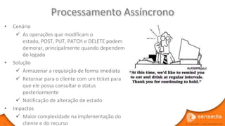 Processamento Assíncrono
•    Cenário
       As operações que modificam o
         estado, POST, PUT, PATCH e DELETE podem
         demorar, principalmente quando dependem
         do legado
•    Solução
       Armazenar a requisição de forma imediata
       Retornar para o cliente com um ticket para
         que ele possa consultar o status
         posteriormente
       Notificação de alteração de estado
•    Impactos
       Maior complexidade na implementação do
71       cliente e do recurso                        © Copyright | www.sensedia.com
 