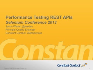 Performance Testing REST APIs
Selenium Conference 2013
Jason Weden @jweden
Principal Quality Engineer
Constant Contact, WebServices
Copyright © 2012 Constant Contact Inc. 1
 