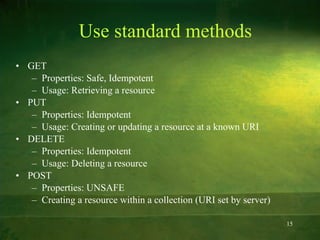 Use standard methods GET Properties: Safe, Idempotent Usage: Retrieving a resource PUT Properties: Idempotent Usage: Creating or updating a resource at a known URI DELETE Properties: Idempotent Usage: Deleting a resource POST Properties: UNSAFE Creating a resource within a collection (URI set by server) 