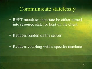 Communicate statelessly REST mandates that state be either turned into resource state, or kept on the client. Reduces burden on the server Reduces coupling with a specific machine 
